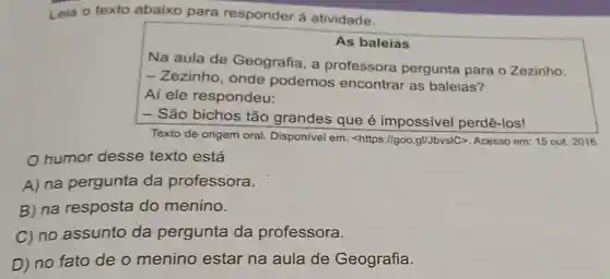 Leia o texto abaixo para responder à atividade.
As baleias
Na aula de Geografia, a professora pergunta para o Zezinho.
- Zezinho, onde podemos encontrar as baleias?
Aí ele respondeu:
- São bichos tão grandes que é impossivel perdê -Ios!
Texto de origem oral Disponivel em:<https://goo.gl/JbvsIC>. Acesso em: 15 out 2016
humor desse texto está
A) na pergunta da professora.
B) na resposta do menino.
C) no assunto da pergunta da professora.
D) no fato de o menino estar na aula de Geografia.