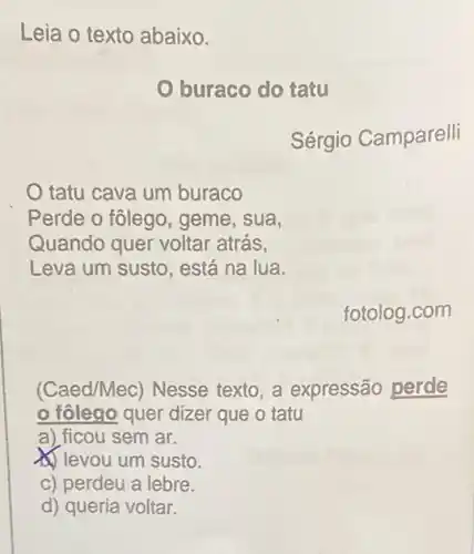 Leia o texto abaixo.
buraco do tatu
Sérgio Camparelli
tatu cava um buraco
Perde o fôlego, geme , sua,
Quando quer voltar atrás,
Leva um susto, está na lua.
fotolog.com
(Caed/Mec) Nesse texto, a expressão perde
fôlego quer dizer que o tatu
a) ficou sem ar.
(1) levou um susto.
c) perdeu a lebre.
d) queria voltar.