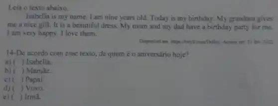 Leia o texto abaixo.
Isabella is my name . I am nine years old. Today is my birthday. My grandma gives
me a nice gift.It is a beautiful dress. My mom and my dad have a birthday party for me.
I am very happy . I love them.
Disponivel em: https://birylicom/DoRec Acesso em: 21 fev 2022
14-De acordo com esse texto, de quem é o aniversário hoje?
a) () Isabella.
b) () Mamãe.
c) () Papai.
d) () Vovó.
e) () Irmã.