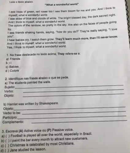 Leia o texto abaixo.
"What a wonderful world"
I see trees of green, red roses too I see them bloom for me and you.And I think to
myself, what a wonderful world.
I see skies of blue and clouds of white The bright blessed day the dark sacred night.
And I think to myself, what a wonderful world.
The colors of the rainbow, so pretty in the sky. Are also on the faces of people going
by.
I see friends shaking hands, saying, "how do you do?" They're really saying, "I love
you".
I hear babies cry I watch them grow. They'll learn much more, than I'll never know.
And I think to myself, what a wonderful world.
Yes, I think to myself, what a wonderful world.
1. Na frase destacada no texto acima, They refere-se a:
a) Friends
b)
c) Babies
d ) Colors
2. Identifique nas frases abaixo o que se pede.
a) The
Sujeito:
__
Verbo:
__
Objeto:
__
b) Hamlet
Objeto:
__
Verbo to be:
__
Participio:
Complemento:
__
3. Escreva (A) Active voice ou (P) Passive voice.
a) ( ) Football is played all over the world, especially in Brazil.
b) ( ) I paint the bar every month to attract new customers.
c) ( ) Christmas is celebrated by most Christians.
Jane studied the lesson.