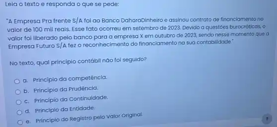 Leia o texto e responda o que se pede:
"A Empresa Pra frente S/A foi ao Banco DahoraDinheiro e assinou contrato de financiamento no
valor de 100 mil reais. Esse fato ocorreu em setembro de 2023. Devido a questóes burocráticas, o
valor foi liberado pelo banco para a empresa X em outubro de 2023, sendo nesse momento que a
Empresa Futuro S/A fez o reconhecimer to do financiamento na sua contabilidade."
No texto, qual princípio contábil não foi seguido?
a. Princípio da competência.
b. Princípio da Prudência.
c. Princípio da Continuidade.
d. Princípio da Entidade.
e. Princípio do Registro pelo Valor Original.