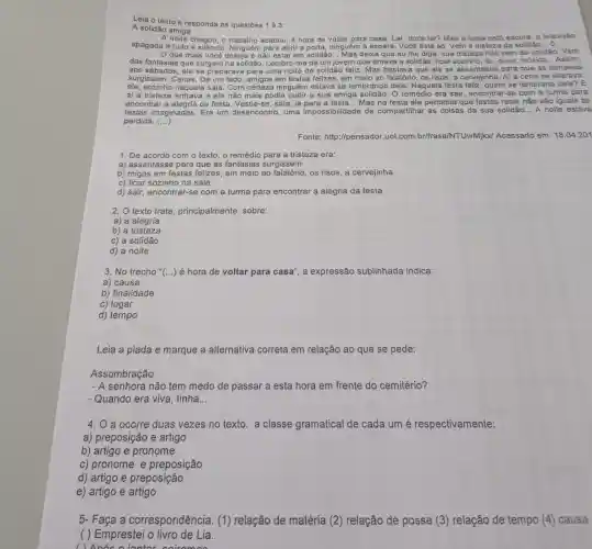 Leia o texto e responda as questōes 1 à 3:
A solidão amiga
A noite chegou, o trabalho acabou, é hora de voltar para casa Lar, doce lar? Mas a casa está escura a televisáo
apagada e tudo é siêncio. Ninguém para abrir a porta, ninguém à espera. Você está só Vem a tristeza da solidão __ o
que mais você deseja é não estar em solidão... Mas deixa que eu lhe diga:sua tristeza nào vem da solidáo. Vem
das fantasias que surgem na solidão Lembro-me de um jovem que amava a solidão: ficar sozinho, ler ouvir, música... Assim,
aos sábados, ele se preparava para uma noite de solidão feliz Mas bastava que ele se assentasse para que as fantasias
surgissem. Cenas. De um lado, amigos em festas felizes, em meio ao falatório, os risos a cervejinha. Al a cena se alterava:
sozinho naquela sala . Com certeza ninguém estava se lembrando dele. Naquela festa feliz, quem se lembraria dele? E
aí a tristeza entrava e ele não mais podia curtir a sua amiga solidão. O remédio era sair , encontrar-se com a turma para
encontrar a alegria da festa. Vestia-se, saía ia para a festa. __ Mas na festa ele percebia que festas reais não são iguais às
festas imaginadas. Era um desencontro, uma impossibilidade de compartilhar as coisas da sua solidão... A noite estava
perdida. ()
Fonte: http://pensador .uol.com br/frase/NTUwMjkx/Acessado em: 18.04.201
1. De acordo com o texto, o remédio para a tristeza era:
a) assentasse para que as fantasias surgissem
b) migos em festas felizes, em meio ao os risos, a cervejinha
c) ficar sozinho na sala
d) sair, encontrar-se com a turma para encontrar a alegria da festa
2. O texto trata principalmente. sobre:
a) a alegria
b) a tristeza
c) a solidão
d) a noite
3. No trecho " () é hora de voltar para casa", a expressão sublinhada indica:
a) causa
b) finalidade
c) lugar
d) tempo
Leia a piada e marque a alternativa correta em relação ao que se pede:
Assombração
senhora não tem medo de passar a esta hora em frente do cemitério?
- Quando era viva , tinha __
4. O a ocorre duas vezes no texto. a classe gramatical de cada um é respectivamente:
a) preposição e artigo
b) artigo e pronome
c) pronome e preposição
d) artigo e preposição
e) artigo e artigo
5- Faça a correspondência. (1) relação de matéria (2)relação de posse (3) relação de tempo (4) causa
( ) Emprestei o livro de Lia.