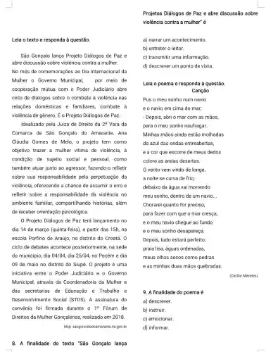 Leia o texto e responda à questão.
a) narrar um acontecimento.
b) entreter o leitor.
c) transmitir uma informação.
d) descrever um ponto de vista.
Leia o poema e responda à questão.
Canção
Minhas mãos ainda estão molhadas
do azul das ondas entreabertas,
e a cor que escorre de meus dedos
colore as areias desertas.
São Gonçalo lança Projeto Diálogos de Paz e
abre discussão sobre violência contra a mulher.
No mês de comemorações ao Dia Internacional da
Mulher o Governo Municipal, por meio de
cooperação mútua com o Poder Judiciário abre
ciclo de diálogos sobre o combate à violência I nas
relações domésticas e familiares, combate à
violência de gênero. É -Projeto Diálogos de Paz
Idealizado pela Juiza de Direito da 2^a Vara da
Comarca de São Gonçalo do Amarante,Ana
Cláudia Gomes de Melo, o projeto tem como
objetivo trazer a mulher vitima de violência, à
condição de sujeito social e pessoal,como
também atuar junto ao agressor, fazendo-c refletir
sobre sua responsabilidade pela perpetuação da
violência, oferecendo a chance de assumir o erro e
refletir sobre a responsabilidade da violência no
ambiente familiar , compartilhando histórias , além
de receber orientação psicológica.
Chorarei quanto for preciso,
para fazer com que o mar cresça,
e o meu navio chegue ao fundo
e o meu sonho desapareça.
vento vem vindo de longe,
a noite se curva de frio;
debaixo da água vai morrendo
meu sonho, dentro de um navio __
Projeto Diálogos de Paz terá lançamento no
dia 14 de março (quinta-feira), a partir das 15h, na
escola Porfirio de Araújo no distrito do Croatá . 0
ciclo de debates acontece posteriormente ,na sede
do município, dia 04/04 dia 25/04 no Pecém e dia
09 de maio no distrito do Siupé. 0 projeto é uma
iniciativa entre o Poder Judiciário e o Governo
Municipal, através da Coordenadoria da Mulher e
das secretarias de Educação e Trabalho e
Desenvolvimento Social (STDS). A assinatura do
convênio foi firmada durante o 1^circ  Forum de
Direitos da Mulher Gonçalense, realizado em 2018.
http: saogoncalodoamarante.ce gov.br
Depois, tudo estará perfeito;
praia lisa, águas ordenadas,
meus olhos secos como pedras
e as minhas duas mãos quebradas.
(Cecilia Meireles)
9. A finalidade do poema é
a) descrever.
b) instruir.
c) emocionar.
d) informar.
8. A finalidade do texto "São Gonçalo lança