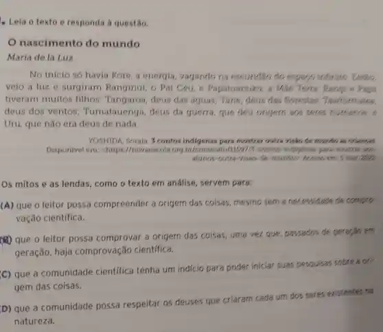 - Leia o texto e responda à questão.
nascimento do mundo
Maria de la Lux
No inicio só havia Kore, a energia vagando na escuridão do espa(,intinute
veio a luz e surgiram Ranginui, 6 Pai Céu, e Papatuanuku , a Mse Tens Rangi e Pape
tiveram muitos fithos Tangaroa,deus das aguas; Tane , deus das forestas,
deus dos ventos Turnatauenga , deus da guerra, que deu origem 803 seres humanos, e
Uru, que não era deus de nada.
YOSHIDA . Soraia. 3 contos indigenas para mostrar outra visito de mundo is oriences
Disponivel em chttps //novaescola orgbr/conteude /11657/3-contos indigenes pare moderation
alunos-outra visao-de mundos. Acess.em: 5 mar. 2021
Os mitos e as lendas , como o texto em análise , servern para:
(A) que o leitor possa compreender a origem das coisas, mesmo sema necessidade de compro
vação cientifica.
(4) que o leitor possa comprovar a origem das coisas, uma vez que , passados de geração em
geração , haja comprovação cientifica.
(c) que a comunidade cientifica tenha um indício para poder iniciar suas pesquisas sobre a ori-
gem das coisas.
D) que a comunidade possa respeitar os deuses que criaram cada um dos seres existentes na
natureza.