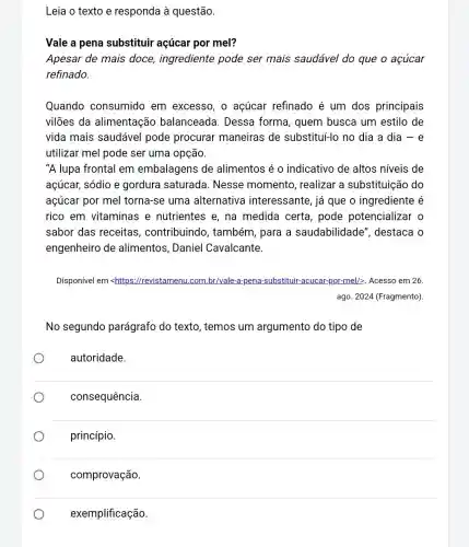 Leia o texto e responda à questão.
Vale a pena substituir açúcar por mel?
Apesar de mais doce, ingrediente pode ser mais saudável do que o acúcar
refinado.
Quando consumido em excesso, o açúcar refinado é um dos principais
vilões da alimentação balanceada. Dessa forma, quem busca um estilo de
vida mais saudável pode procurar maneiras de substitul-lo no dia a dia - e
utilizar mel pode ser uma opção.
"A lupa frontal em embalagens de alimentos é o indicativo de altos niveis de
açúcar, sódio e gordura saturada . Nesse momento , realizar a substituição do
açúcar por mel torna-se uma alternativa interessante, já que o ingrediente é
rico em vitaminas e nutrientes e, na medida certa pode potencializar o
sabor das receitas , contribuindo , também, para a saudabilidade ", destaca o
engenheiro de alimentos, Daniel Cavalcante.
Disponível em <https //revistamenu.com.br/vale -a-pena-substituir-acucar por-mel/2. Acesso em 26.
ago. 2024 (Fragmento)
No segundo parágrafo do texto , temos um argumento do tipo de
autoridade.
consequência
princípio.
comprovação.
exemplificação.