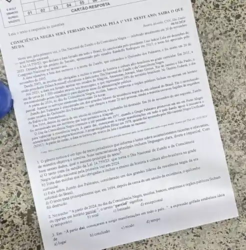 Leia o texto e responda às questōes
MUDA
CONSCIÊNCIA NEGRA SERÁ FERIADO NACIONAL PELA I' VEZ NESTE ANO; SAIBA O QUE
Beatriz Alvesda, CNN, Sao Paulo
06/11/2024
Neste ano, pela primeira vez, o Dia Nacional de Zumbie da Consciência Negra-celebrado anualmente em 20 de novembro
__ será feriado nacional
A lei 14.759/23, que declara a data feriado em todo o Brasil, foi sancionada pelo presidente Luiz Inácio Lula em dezembro de
2023. Oriunda de um projeto do Senado, apresentade pelo senador Randolfe Rodrigues em 2017, 0 texto foi aprovado pelo
Congresso Nacional no mesmo ano,
A data relembra a luta dos escravos e a morte de Zumbi que comandou o Quilombo dos Palmares, e foi morto cm 20 do
novembro de 1695
Desde 2003, as escolas são obrigadas a incluir o ensino de história c cultura afro-brasileira na grade curricular. Em 2011, a
então presidente Dilma Rousself oficializou a data como Dia Nacional do Zumbi e da Consciência Negra.
Até 2023, a data era feriado apenas nos estados de Alagoas, Amazonas Amapá, Mato Grosso, Rio de Janeiro c São Paulo, c
em de cerca de 1.200 cidades através leis municipais, o que representava 29%  do território brasileiro. No Distrito Federal, o dia
era considerado ponto facultative para algumas áreas da administração pública.
A partir de 2024 no dia da Consciéncia Negra, escolas, bancos, empresas c 6rgãos públicos fccham ou operam em horário
parcial. Apenas os serviços essenciais funcionam 24 horas.
Zumbi dos Palmares é considerado um dos grandes lideres da resistência negra da cra colonial do Brasil. Ele é reconhecido
como criador do Quilombo dos Palmares-que chegou a reunir 20 mil pessoas, sendo a maioria escravos fugidos de engenhos
da Bahia c de Pernambuco.
Em 1694, depois de cerca de um século de existência, o quilombo foi destruido. Em 20 de novembro do ano seguinte, Zumbi
foi assassinado em um território que hoje pertence a Alagoas.
Dia da Consciência Negra começou a ser pensado em 1971, quando o Grupo Palmares promoveu um ato cm Porto Alegre
para valorizar à resistência negra A partir dai, começaram a surgir manifestações em todo o pais dando apoio a iniciativa c
relembrando figuras negras históricas. A propostaganhou folego em 1978, quando foi assumida pelo Movimento Negro Unificado
(MNU).A partir de então a data se tomou um marco da luta c combate ao racismo
Fonte: https combrasil.com.bripolitica/con.sera-feniado-nacional-pela-la Wr-neste-ano-saba-o-que muda/ Acesso por TSA em: 11/11/2024
1.0 gênero notícia é um tipo de texto jornalístico que informa o leitor sobre acontecimentos recentes e relevantes,
de maneira objetiva e concisa. Suas caracteristicas principais incluem linguagem clara, direta e imparcial . Com
base nesses dados, qual o assunto principal do texto?
a) O texto trata da sanção da Lei 14.759/23 que torna o Dia Nacional de Zumbi e da Consciência
Negra feriado nacional pela primeira vez em 2024
b) Trata das escolas que são obrigadas a incluir o ensino de história e cultura afro-brasileira na grade
curricular.
c) Fala sobre Zumbi dos Palmares, considerado um dos grandes lideres da resistência negra da era
colonial do Brasil.
d) O texto trata principalmente que, em 1694 depois de cerca de um século de existência,o quilombo
foi destruído
2. No trecho: "A partir de 2024, no dia da Consciência Negra escolas, bancos, empresas e 6rgãos públicos fecham
ou operam em horáno parcial ", o termo "parcial" significa
a) temporário
b) total
c)limitado
d) excepcional
3. Em: "A partir daí, começaram a surgir manifestações em todo o pais...", a expressão grifada estabelece ideia
de
b) conclusão
c) modo
d) tempo