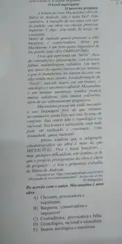 Leia o texto e,a seguir, responda.
herói tupiniquim
herói da preguiça
A leitura do livro Macunaima, obra de
Mário de Andrade não é nada fácil.Pelo
contrário. A intenção de seu autor era sair
do padrão, sua ideia era chocar, provocar,
inquietar.E digo sem medo de errar,ele
conseguiu.
Mário de Andrade queria provocar a elite
burguesa e conservadora. Diria que
Macunaima é um livro quase impossivel de
ler, porém, uma obra OBRIGATÓRIA.
Livro que apresenta um "herói"cheio
de contradições , provocações, com diversas
falhas malandragem , safadeza. Um herói
que nasce da sujeira interna do ser humano
e que se transforma na viagem da arte . em
algo ainda mais insano.A transformação do
"heroi", nascido negro,em um branco, é
antológica e um marco cultural.Macunaima
é um menino mentiroso, traidor,pratica
muitas safadezas,fala muitos palavrōes,
além de ser extremamente preguicoso.
Macunaíma possui um estilo inovador
e sua linguagem fora do que estamos
acostumados ainda hoje nos tira da zona de
conforto. Sua ordem não é cronológica ou
racional. Sua trama é surrealista, onde tudo
pode ser realizado e construido. Uma
insanidade, quase racional.
Afirmo também que a adaptação
cinematográfica da obra é mais do que
ERDIVEL. Viva o herói brasileiro
__
mas, qualquer dificuldade, não lembre-se de
que o próprio protagonista da obra é cheio
de preguica __ e leia o primoroso trabalho
de Mário de Andrade.
Disponivel em https://cinemadetal hado.com.br/2013
/09/resenha de-livro-macunaima,htmD . Acesso em:23 fev.
2018 adaptado)
De acordo com o autor, Macunaíma é uma
obra
A) Chocante provocadora e
inquietante
B) Burguesa,conservadora e
impossivel
C)provocativa e falha
D) Cronológica racional e surrealista
E) Insana antológica e mentirosa
L.F