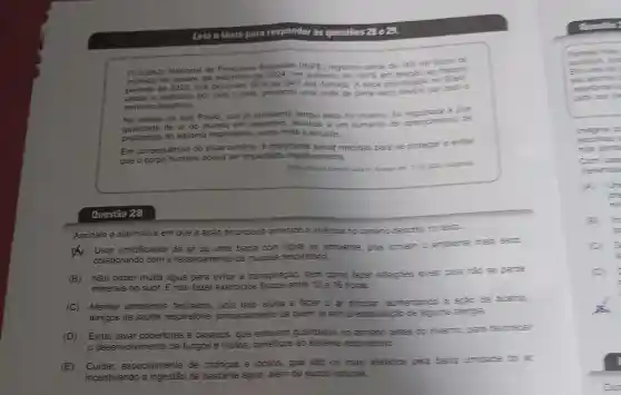 Leia o texto para responder as questōes 28 e 29.
Instituto Nacional de Pesquisas Espaciais (INPE) registrou cerca de 150 mil focos de
incendio que deixaram 60%  do pais sob fumaca A seca proiongada no
de janeiro ate de 2024, um auments cie 100%  em relarao ao mesmo
a incêndios por todo o pais, provocou ume onda de clima seco severo por todo o
território brasileiro.
Na cidade de São Paulo, que ja apresenta tempo seco no inverno, to a pior
de ar do mundo em setembro, levando a um aumento do aparecimento de
problemas do sistema respiratório, como rinite e sinusite
Em consequência do atual cenário, e importante tomar medidas para se proteger e evitar
que
corpo humano possa ser impactado negativamente
Questão 28
Assinale a alternativa em que a ação enunciada amenize a vivencia no cenario descrito no texto
) Usar umidificador de ar ou uma bacia com agua no ambiente, pois tomam o ambiente mas secs
colaborando com o ressecamento da mucosa respiratoria.
(B)Não beber muita água para evitar a transpiração, bem como fazer refeigoes leves, pois matose perde
minerais no suor. E não fazer exercicios fisicos entre 10 e 16 horas.
(E)especialmente de crianças e idosos que sao os mais aletados pela baike umiciacle do at
incentivando a de bastante água , alêm de sucos naturais
Questio:
Pamela isley
Emume the s
ela aponte
vegertarte ents
parta uso me
e d
escolhes
nes tamit
Com basi
Wertences
One
mi
it
(C) 5
is
(D)
Dur
(C) Manter ambientes fechados , pois isso ajuda a fazer o ar circular aumentando a apas de acaros
amigos da saúde respiratória principalmente de quem ja tem predisposição de alguma alergia.
(D) Evitar lavar cobertores e casacos . que estavam guardados mo armario antes do inverno para favorecer
desenvolvimento de fungos e mofos benéficos ao sistema respiratorio.