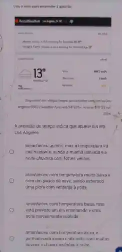 Leia o texto para responder is questio
Acculleather unlights of
Disponivel em: chttps://www accuweather com/en/us/los
angeles/90012/weather forecast/347625>. Acessobim 23 out.
2024.
A previsão do tempo indica que aquele dia em
Los Angeles
amanheceu quente, mas a temperatura irá
cair bastante, sendo a manhã nublada e a
noite chuvosa com fortes ventos.
amanheceu com temperatura muito baixa e
com um peuco de neve, sendo esperado
uma piora com ventania à noite
amanheceu com temperatura baixa, mas
está previsto um dia ensolarado e uma
noite parcialmente nublada.
amanheceu com temperatura baixa, e
permanecerá assim o dia todo, com muitas
nuvens e chuvas isoladas à noite.