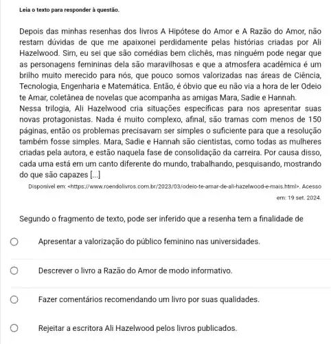 Leia o texto para responder à questão.
Depois das minhas resenhas dos livros A Hipótese do Amor e A Razão do Amor,não
restam dúvidas de que me apaixonei perdidamente pelas histórias criadas por Ali
Hazelwood. Sim, eu sei que são comédias bem clichês, mas ninguém pode negar que
as personagens femininas dela são maravilhosas e que a atmosfera acadêmica é um
brilho muito merecido para nós, que pouco somos valorizadas nas áreas de Ciência,
Tecnologia, Engenharia e Matemática. Então, é óbvio que eu não via a hora de ler Odeio
te Amar, coletânea de novelas que acompanha as amigas Mara, Sadie e Hannah.
Nessa trilogia, Ali Hazelwood cria situações especificas para nos apresentar suas
novas protagonistas. Nada é muito complexo, afinal são tramas com menos de 150
páginas, então os problemas precisavam ser simples o suficiente para que a resolução
também fosse simples . Mara, Sadie e Hannah são cientistas, como todas as mulheres
criadas pela autora, e estão naquela fase de consolidação da carreira . Por causa disso,
cada uma está em um canto diferente do mundo, trabalhando , pesquisando, mostrando
do que são capazes [...]
Disponível em: -https://www roendolivros.com.br/2023/03/odeio -te-amar-de-ali-hazelwood e-mais.html>. Acesso
em: 19 set. 2024
Segundo o fragmento de texto, pode ser inferido que a resenha tem a finalidade de
Apresentar a valorização do público feminino nas universidades.
Descrever o livro a Razão do Amor de modo informativo.
Fazer comentários recomendando um livro por suas qualidades.
Rejeitar a escritora Ali Hazelwood pelos livros publicados.