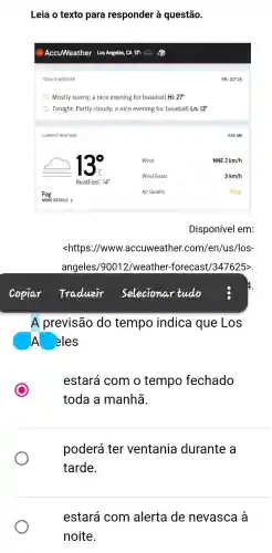 Leia o texto para responder à questão.
TODAY'S WEATHER
Mostly sunny; a nice evening for baseball Hi: 27^circ 
Tonight Partly cloudy;a nice evening for baseball Lo: 13^circ 
CURRENT WEATHER
Disponível em:
<https //www.accuweather .com/en/us /los-
angeles/90012/weather -forecast/347625>
A previsão do tempo indica que Los
A . eles
C
estará com o tempo fechado
toda a manhã
poderá ter ventania durante , a
tarde.
estará com alerta de nevasca l a
noite.