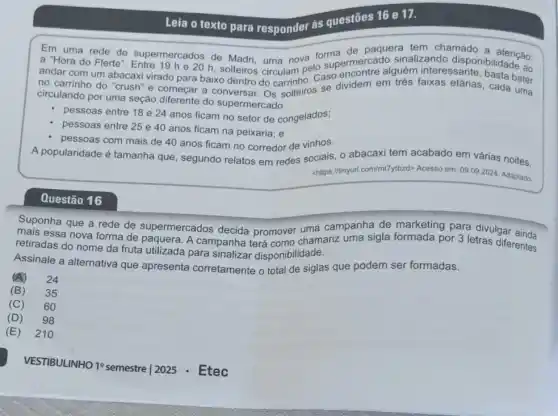 Leia o texto para responder às questões 16 e 17.
Em de paquera tem chamado
and uma rede de supermercados de Madri uma nova lo supermercado sinal zando disponibilidade ao
andar com um abacaxi virado para baixo dentro do carrinho. Caso
no carrinho do "crush"e começar a conversar OS softeiros se dividem em trés faixas etárias, cada bater
circulando por uma seção diferente do supermercado:
pessoas entre 18 e 24 anos ficam no setor de congelados;
pessoas entre 25 e 40 anos ficam na peixaria; e
pessoas com mais de 40 anos ficam no corredor de vinhos.
A popularidade é tamanha que, segundo relatos em redes sociais, o abacaxi tem acabado em várias noites.
<https://tinyurl.com/mlTylbzd>Acesso em: 09.092024. Adaptado.
Questão 16
Suponha que a rede de supermercados decida promover uma campanha de marketing para divulgar
retiradas do A campanha terá como chamariz uma sigla formada por 3 letras diferentes
retiradas do nome da fruta utilizada para sinalizar disponibilidade.
Assinale a alternativa que apresenta corretamente o total de siglas que podem ser formadas.
(A)
24
(B) 35
(C) 60
(D) 98
(E) 210