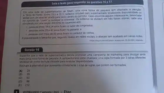 Leia o texto para responder às questōes 16 e 17.
Em uma rede de supermercados de Madri, uma nova forma de paquera tem chamado a atenção:
a "Hora do Flerte ". Entre 19 h e 20 h solteiros circulam pelo supermercadc sinalizando disponibilidade ao
andar com um abacaxi virado para baixo dentro do carrinho . Caso alguém interessante basta bater
no carrinho do "crush"e começar a Os solteiros se dividem em três faixas etárias, cada uma
circulando por uma seção diferente do supermercado:
- pessoas entre 18 e 24 anos ficam no setor de congelados;
pessoas entre 25 e 40 anos ficam na peixaria; e
pessoas com mais de 40 anos ficam no corredor de vinhos.
A popularidade é tamanha que , segundo relatos em redes sociais, o abacaxi tem acabado em várias noites.
<https://tinyurl .com/mt7ytbzd> Acesso em 09.09.2024. Adaptado.
Questão 16
Suponha que a rede de supermercados decida promover uma campanha de marketing para divulgar ainda
mais essa nova forma de paquera. A campanha terá como chamariz uma sigla formada por 3 letras diferentes
retiradas do nome da fruta utilizada para sinalizar disponibi lidade.
Assinale a alternativa que apresenta corretamente o total de siglas que podem ser formadas.
(4) 24
(B) 35
(C) 60
(D) 98
(E) 21 o
VESTIBI JLINHO 19 semestre 12025 Etec