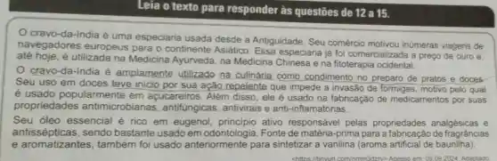 Leia o texto para responder às questões de 12 a 15.
cravo-da-india é uma especiaria usada desde a Antiguidade. Seu comércio inúmeras viagens de
navegadores europeus para o continente Asiático Essa especiaria já foi comercializada a preço de ouro e.
até hoje.é utilizada na Medicina Ayurveda , na Medicina Chinesa e na fitoterapia ocidental.
cravo-da-india é amplamente utilizado na culinária como condimento no preparo de pratos e doces
Seu uso em doces teve inicio por sua ação repelente que impede a invasão de formigas, motivo pelo qual
é usado popularmente em açucareiros. Além disso, ele é usado na fabricação de medicamentos por suas
propriedades antimicrobianas , antifúngicas antivirais e anti-inflamatórias.
Seu óleo essencial é rico em eugenol princípio ativo responsável pelas propriedades analgésicas e
antissépticas,sendo bastante usado em Fonte de matéria -prima para a de fragrâncias
e aromatizantes também foi usado anteriormente para sintetizar a vanilina (aroma artificial de baunilha)