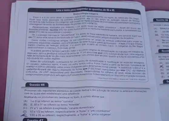 Leia o texto para responder às questōes de 46 a 49.
Biotecnologia Indigena
Entre 5 8 mil anos atrás, o cupuno anazonica na região do médio-alto Rio Negro.
desenvolvimento
foi obra da mão humana. Os indigenas que viviam na região milhares degiu da evolução natural da
empregaram técnicas de domesticação de plantas para criá-la (II).
uisadores, auxiliados por mateiros - 05 guias locais da região amazônica -, foram em busca das
florestas primárias (III) nas quais houve pouca ou nenhuma interferência humana, e constataram que
nelas (IV) não se encontrava o cupuaçu.
Se o cupuaçu não nascia "naturalmente em áreas de
ele (V) seria uma variante domesticad do cupul, desenvolvida interferência humana era razoável supor
Como muitas civilizações antigas, os pré-colombianos se valiam de elaboradas para cruzar OS
melhores espécimes vegetais, com a finalidade frutas e grãos aprimorados-é isso (VI) que Charles
Darwin chamou de "seleção artificial ". Foi assim que, a partir do mirrado cupui os indigenas do Rio Negro
desenvolveram o cupuaçu, fruta mais gorda.
A análise genética também permitiu datar o processo original de domesticação do cupuaçu em meados do
Holoceno, época geológica iniciada de 11 mil anos e na qual (VII) vivemos ainda hoje. Uma segunda
fase da domesticação se deu mais recentemente, nos últimos dois séculos quando a fruta se popularizou e foi
introduzida em outras regiōes.
Antes da colonizaçã 0, a Amazônia foi um centro de domesticação e modificação de espécies selvagens.
cupuaçu, sabemos agora, é mais um entre tantos outros frutos criados a partir de técnicas complexas de
manejo e cultivo utilizadas pelos povos indigenas para desenvolver novas A mandioca, o bacuri e a
castanha-do-pará são alguns exemplos de frutos que (VIII) foram manipulados por eles (IX)'' diz Matheus
Colli-Silva, da USP,responsável pela descoberta . Desenvolvidas há de anos, essas técnicas não
comprometiam a estrutura selvagem da Floresta Amazônica. O desmatamento só viria com a ocupação europeia.
<https://tinyurl.com/ritz6kuu>>Acesso em: 13.09.2024 Adaptado
Questão 46
Pronomes são importantes elementos de coesão textual e têm a função de retomar ou antecipar informações
com as quais eles estabelecem uma referência.
Analisando os pronomes em destaque no texto, é correto afirmar que
(A) Ie II se referem ao termo "culinária".
(B) II, III e IV se referem ao termo "florestas".
(C) IVeV se referem à "variante domesticada".
(D) VIe VII se referem respectivamente, a "frutas" e "pré -colombianos".
E) VIII e IX se referem a "frutos" e "povos indígenas".
Questão 47
Questão 48
Assinale a altern
(A) Entre 5 e
os "Os indie
técnicas
(D) "Seoc
ele seri
(E) "Antes
Questā
No segunc
refere aos
(A) con
exp
(C) re
(D) er
(E) a
a