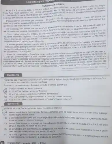 Leia o texto para responder
Biotecnologia Indigena
desenvolvimento na região do médio-alto Rio
e 8 mil anos atrás, 0 cupuria amazônica surgiu da evolução natural da floresta:
foi obra da mão humana que viviam na região milhares de anos antes da colonização portuguesa
empregaram técnicas de domesticação de plantas para criá-la (II).
Pesquisadores auxiliados por mateiros - os guias locais da região amazônica - foram em busca das
florestas aquelas (III) nas quais houve pouca ou nenhuma interferência humana, e constataram que
nelas (IV) não se encontrava o cupuaçu.
Se o cupuaçu não nascia "naturalmente'em áreas de fraca interferência humana era razoável supor que
ele (V)
seria uma variante domesticada do cupul,desenvolvida pelos antigos ocupantes da Amazônia.
se valiam de técnicas elaboradas para cruzar os
civilizações antigas, os pré-colombian frutas e grãos aprimorados - é isso (VI) que Charles
Darwin chamou de "seleção artificial". Foi assim que, a partir do mirrado cupui, os indigenas do Rio Negro
desenvolveram o cupuaçu, fruta mais gorda.
A análise genética também permitiu datar o processo original de domesticação do cupuaçu em meados do
Holoceno, época geológica iniciada há cerca de 11 mil anos e na qual (VII) vivemos ainda hoje. Uma segunda
fase da domestica cão se deu mais recentemente, nos últimos dois séculos quando a fruta se popularizou e foi
introduzida em outras regiōes.
Antes da colonizaçã , a Amazônia foi um centro de domesticação e modificação de espécies selvagens.
cupuaçu, sabemos agora, é mais um entre tantos outros frutos criados a partir de técnicas complexas de
e cultivo utilizadas pelos povos indigenas para desenvolver novas plantas. "A mandioce , o bacuri e a
castanha-do-pará são alguns exemplos de frutos que (VIII) foram manipulados por eles
(IX)'' diz Matheus
Silva, da USP responsável pela descoberta Desenvolvidas há de anos, essas técnicas não
comprometiam a estrutura selvagem da FlorestaAmazônica. O desmatamento só viria com a ocupação europeia.
<https://tinyurl.com/rrfz6kuu>>Acesso em: 13.09.2024 Adaptado
Questão 46
Pronomes são importantes elementos de coesão textual e têm a função de retomar ou antecipar informações
com as quais eles estabelecem uma referência.
Analisando os pronomes em destaque no texto, é correto afirmar que
(A)I e ll se referem ao termo "culinária".
(B)II, III e IV se referem ao termo "florestas".
(C) IVe V se referem à expressão "variante domesticada".
(D)VI e VII se referem respectivamente , a "frutas" e "pré-colombianos".
(E)VIII e IX se referem a "frutos" e "povos indigenas".
Questão 47
Sobre as informações presentes no texto é correto afirmar que
(A) houve interferência humana nas florestas primárias pois os guias locais encontraram tanto cupuaçu
quanto cupui nessas áreas.
(B)a interferência esporádica dos povos originários da Amazônia na natureza acarretou o surgimento de novas
espécies, como o cupul e o cupuaçu.
(C) houve duas etapas no processo de domesticação do cupuaçu: a primeira datada entre 5 e 8 mil anos
atrás; a segunda, há cerca de 200 anos.
(D) as civilizações pré-colombianas se apropriaram dos estudos de Darwin para desenvolver frutas e grãos
mais adaptados ao meio em que se encontravam.
VESTIBULINHO 19 semestre | 2025 - Etec