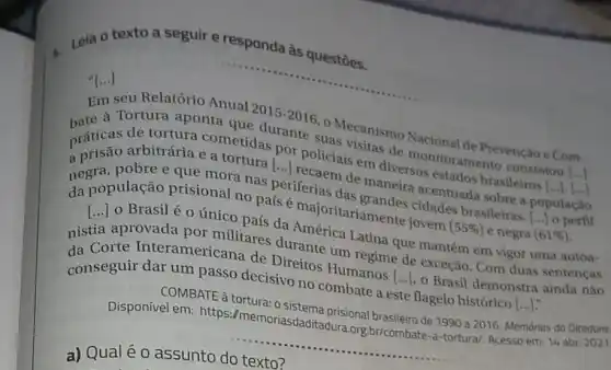 Leia o texto a seguir e responda às questōes.
"[...] ()
seu Relatório Anual 2015
bate a Tortura aponta que durante suas visitas de monitoramento constatou
(ldots )
2015-2016
Mecanismo Nacional de Prevenção e Com-
práticas de furaria cometidas por policiais em diversos estados brasileiros
()
(ldots ).[ldots ldots ]
arbitrária e a tortura [...) recaem de maneira acentuada sobre a população
dapopulação prisional no pais é majoritariamente jovem (55% ) e negra
__
(61% ) newopulação prisional no país
periferias das grandes cidades braslleiras. [..] o
[...]o Brasilé o único país da América Latina que mantém em vigor uma autoa- ()
aprovada por militares durante um regime de exceção. Com duas sentenças
Interamericana de Direitos Humanos [ldots ] o Brasil demonstra ainda não
conseguir dar um passo decisivo no combate a este flagelo histórico
(ldots )
COMBATE à tortura: 0 sistema prisional brasileiro de 1990 a 2016. Memórias da Ditadura
Disponível em:https://memoriasdaditadura.org br/combate-a-tortura/Acesso em: 14 abr 2021
__
a) Qualéo assunto do texto?