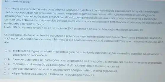 Leia o texto a seguir:
"Art, 10 Para os fins deste Decreto considera-se educação a distáncia a modalidade educacional na qual o medicçōo
dicático-pedogógica nos processos de ensino e aprendizagem ocorra com a utilização de meios e tecnologios de
informação e comunicação, com pessoal qualificado, com politicas de acesso, com acompanhamento e ovoliação
compativeis, entre outros e desenvolvo atividades educativas por estudantes e profissionais da educação que estejom
em lugares e tempos diversos".
Fonte: BRASIL. Decreton 9057, de 25 de maio de 2017. Diretrizes e Bases da Educação Nacional. Brasilia, DF.
A Educação a Distância no Brasil é estruturado pela base legal estabelecida pela Lei de Diretrizes e Bases do Educaçǎo
Nacional - LDB Considerando essas informações e o conteúdo estudado, é possivel afirmar que o decreto 9.057, de 2017,
visa:
a. flexibilizar as regras de oferta mediante o grau de autonomia das instituiçōes de ensino superior, objetivando a
expansão do modalidade.
b. fornecer autonomic às instituiçóes para a aplicação do Educação a Distância em ofertas de ensino presencial.
c. maximizar a divulgação da Educaçãc a Distância em todo O território nacional
d. oferecer qualidade ao ensino superior sem comprometer o ensino presencial.
e. disponibilizar a Educação a Distância na educação especial.