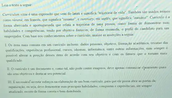 Leia o texto a seguir
Curriculum vitae é uma expressão que vem do latim e significa "trajetória de vida". Também são usados termos
como résumé, em francés que significa "resumo", e summary, em ingles, que significa "sumánio". Curriculo é a
forma abreviada e aportuguesada que relata a trajetória de uma pessoa, como forma de demonstrar suas
habilidades e competencias, tendo por objetivo fornecer, de forma resumida, o perfil do candidato para um
empregador. Com base nos conhecimentos sobre o curriculo analise as asserçoes a seguir.
I. Os itens mais comuns em um curriculo incluem: dados pessous, objetito formação académica, resumo das
qualificações, experiencia profissional cursos, idomas, informatica, entre outras informações, mas sempre e
possivel alterar a posição desses itens de acordo com seu objetivo e com os fatores que o tornam mais
qualificado
II. O curriculo é um documento e, como tal, não pode conter exageros, deve apenas comunicar claramente quais
são seus objetivos e destacar seu potencial
III. E necessario investir esforços na elaboração de um bom curriculo, para que ele possa abrir as portas da
organização, ou seja, deve demonstrar suas principasis habildades conquistas e experiencias, ser sempre
atualizado, escrito de forma correta e bern distribuida