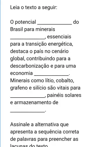 Leia o texto a seguir:
potencial __ do
Brasil para minerais
__ , essenciais
para a transição energética,
destaca o país no cenário
global , contribuindo para a
descarbonização e para uma
economia __
Minerais como lítio , cobalto,
grafeno e silício são vitais para
__ , painéis solares
e armazena mento de
__
Assinale , a alternativa I que
apresenta a sequência correta