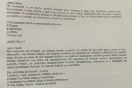 Leia o texto
No basquete e um termo teonion utilizado para designer a aple don jogadores quando
impulsionam a bola contra o solo com uma ou as dues miles.avangando com ela para B. Guadra
fundamento teonion e ullizado para proteger a bola, so descencilhar do um marcator
ou ajustar a posical do corpo para o passe ou american.
fundamento técnioo mencionado acima éo
A Passe
B Marcação
C Drible
D Enterrada
QUESTÁO 17
Leia o texto
Nos esportes de invasão, as equipes devem conduzir um objeto de sua drea para a drea de sm
adversário. Ao mesmo tempo, as equipes precisam se organizar de maneira a defender sua propria
drea, já que se trata de um esporte dinâmico no qual os adversários tambern podem tentar marcar
pontos invadindo sua àrea. As caracteristica s dos esportes de invasão variam dependendo do
esporte. Porém, as principals caracteristicas incluem:lancamentos, recepptes e a passagem do
objeto (passagem de bola, no caso do futebo(, por exemplo).
Sao esportes de invasão, exceto
A futebol rugby, basquete e futebol americano.
B futsal, handebol ruaby e badminton.
C Basquete, handebol futsal e futebol americano.
D Flag rugby, futebol futsal e handebol.