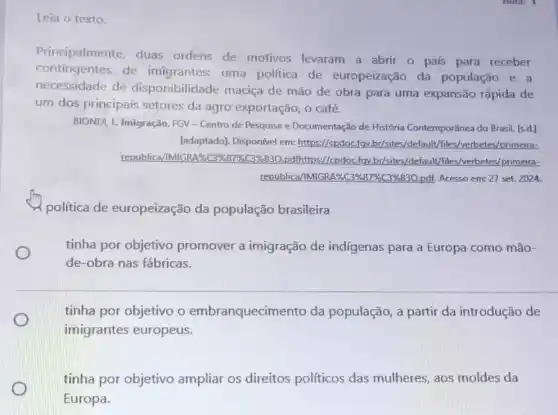 Leia o texto.
Principalmente, duas ordens de motivos levaram a abrir o pals para receber
contingentes de imigrantes: uma politica de europeização da população e a
necessidade de disponibilidade maciça de mão de obra para uma expansão rápida de
um dos principais setores da agro exportação, o café.
BIONDI, L Imigração. FGV - Centro de Pesquisa e Documentação de História Contemporânea do Brasil [s.d.]
[adaptado]. Disponível em:https://cpdoc.fgv.br/sites /default /files/verbetes/primeira-
republica/IMIGR A%C3%87%C396830 . pdfhttps://cpdoc.fgy br/sites/default /files/verbetes/primeira-
republica/IMIGR 186C39683796C396830,pdf. Acesso em: 27 set. 2024.
política de europeização da população brasileira
tinha por objetivo promover a imigração de indígenas para a Europa como mão-
de-obra nas fábricas.
tinha por objetivo o embranquecimento da população, a partir da introdução de
imigrantes europeus.
tinha por objetivo ampliar os direitos políticos das mulheres, aos moldes da
Europa.