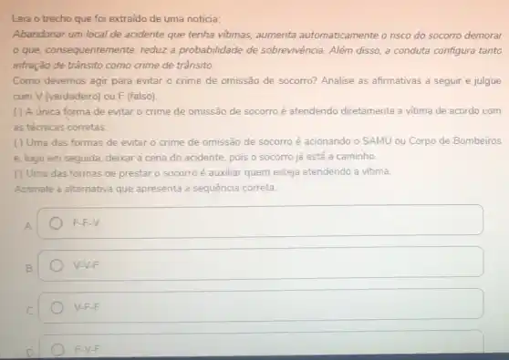 Leia o trecho que foi extraído de uma notícia:
Abandonar um local de acidente que tenha vitimas, aumenta automaticamente o risco do socorro demorar
que, consequentem nte, reduz a probabilidade de sobrevivência. Além disso a conduta configura tanto
infração de trânsito como crime de trânsito.
Como devemos agir para evitar o crime de omissão de socorro?Analise as afirmativas a seguir e julgue
com V (verdadeiro) ou F (falso)
( ) A única forma de evitar o crime de omissão de socorro é atendendo diretamente a vitima de acordo com
as técnicas corretas.
( ) Uma das formas de evitar o crime de omissão de socorro é acionando o SAMU ou Corpo de Bombeiros
e, logo em seguida deixar a cena do acidente, pois o socorro já está a caminho.
( ) Uma das formas de prestar o socorro é auxiliar quem esteja atendendo a vitima.
Assinale a alternativa que apresenta a sequência correta.
square  F-F-V. F-F
V-V-F
V-F-F
F-V-F