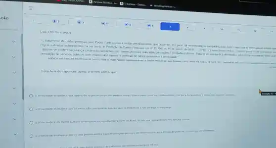 Leia o trecho a seguir
square 
"O tratamento de dados pessoas pelo Poder Publico possu multas peculiaridades, que decorrem, em geral, da necessdade de companibilizaryso entre O exercicio de prermgativas estatars tip
regras e diretos estabelecidos na Lei Geral de Proteção de Dados Pessoais de 14 de agosto de
2018-(GPD)
2 Darte desse cenano, o desario posio to de estabeiecer par
capazes de conferir segurance juridica as operaçães com dados pessoais realizadas por orgaos e entidades piblicos Trata se de assegura a celendade ea eficincia necessaries a execy
prestação de serviços publicos com respeito aos direitos a proteção de dados pessoas e a privaodade!
AGENCIANACCIONAL DE PROTECLO DE DADOS Guado Poder Pithico: Implementaria da Lei Otral de Protectic
square 
Considerando o apontado acima é correto afimar que
a privacidade estabelece	15 Mao organizacionals saio dados compartinados pelos usakios, colaberadoves cilentes a fornecedoves e irratam don aspector terswis.
square 
a privacidade estabelece que os dados 150 uma questao apenas para os Individuos os ento abrange as empresas
square 
a privacidade
ente reconnection, porkin, no Brasil as leis que regulamentam nao aplicam multas.
square 
a privacidade estabelece que se uma pesida publica suas
informaçbes pessoals em redes socials, essa divilgação pode ser considerada um vazamento.
de Individuos os em amblentes somente off-tine.