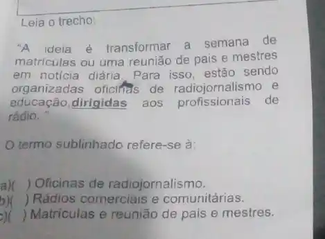 Leia o trecho:
"A ideia é transformar a semana de
matriculas ou uma reunião de pais e mestres
em noticia diária. Para isso, estão sendo
organizadas oficifias de alismo e
educação,dirigidas aos profissionais de
rádio.
termo sublinhado refere -se a:
) Oficinas de radiojornalismo.
) Rádios comerciais e comunitárias.
() Matriculas e reunião de pais e mestres.