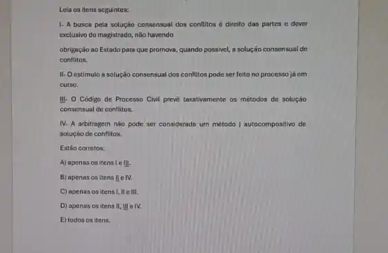 Leia os itens seguintes:
1- A busca pela solução consensual dos conflitos é direito das partes e dever
exclusivo do magistrado, não havendo
obrigação ao Estado para que promova, quando possivel, a solução consensual de
conflitos.
II- O estimulo à solução consensual dos conflitos pode ser feito no processo já em
curso.
III- O Código de Processo Civil prevé taxativamente os métodos de solução
consensual de conflitos.
IV- A arbitragem não pode ser considerada um método | autocompositivo de
solução de conflitos.
Estão corretos:
A) apenas os itens le III
B) apenas os itens lle IV.
C) apenas os itens I, II e III.
D) apenas os itens II, III eIV.
E) todos os itens.