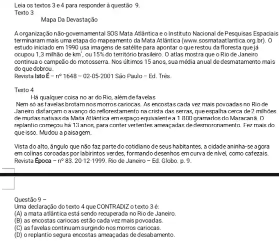 Leia os textos 3e4 para responder à questão 9.
Texto 3
Mapa Da Devastação
A organização não-governamenta SOS Mata Atlântica e o Instituto Nacional dePesquisas Espaciais
terminaram mais uma etapa do mapeamento da Mata Atlântica (www sosmataatlantica.org.br). 0
estudo iniciado em 1990 usa imagens de satélite para apontar o que restou da floresta que já
ocupou 1,3 milhão de km^2 ou 15%  do território brasileiro. O atlas mostra que o Rio de Janeiro
continua o campeão do motosserra. Nos útimos 15 anos, sua média anual de desmatamento mais
do que dobrou.
Revista IstoÉ-no 1648 - 02-05-2001 São Paulo-Ed. Três.
Texto 4
Há qualquer coisa no ar do Rio, além de favelas
Nem só as favelas brotam nos morros cariocas As encostas cada vez mais povoadas no Rio de
Janeiro disfarcam o avanco do reflorestamento na crista das serras, que espalha cerca de 2 milhões
de mudas nativas da Mata Atlântica em espaço equivalente a 1.800 gramados do Maracanã. 0
replantio começou há 13 anos, para conter vertentes ameaçadas de desmoronamento . Fez mais do
que isso. Mudou a paisagem.
Vista do alto, ângulo que não faz parte do cotidiano de seus habitantes, a cidade aninha -se agora
em colinas coroadas por labirintos verdes, formando desenhos em curva de nivel, como cafezais.
Revista Época - no 83. 20-12-1999 . Rio de Janeiro -Ed. Globo. p. 9.
Questão 9
Uma declaração do texto 4 que CONTRADIZ o texto 3 é:
(A) a mata atlântica está sendo recuperada no Rio de Janeiro.
(B) as encostas cariocas estão cada vez mais povoadas.
(C) as favelas continuam surgindo nos morros cariocas.
(D) o replantio segura encostas ameaçadas de desabamento.