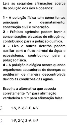 Leia as seguintes afirmações acerca
da poluição dos rios e oceanos:
1 - A poluição física tem como fontes
principais, o desmatamento,
construção civil e mineração.
Práticas agricolas podem levar a
concentrações elevadas de nitrogênio,
contribuindo para a poluição química.
Lixo e outros detritos podem
auxiliar com o fluxo normal da água e
ecossistem a, contribuindo para a
poluição física.
4 - A poluição biológica ocorre quando
organismos causadores de doenças se
proliferam de maneira descontrolada
devido às condições das águas.
Escolha a alternativa que associa
corretamente "V"para afirmação
verdadeira e "F"para afirmação falsa:
1-V, 2-V, 3 -F 4-V
1-F, 2 -V, 3-V , 4-F