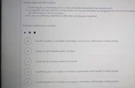 Leia as seguintes afirmações:
I. A simulação, a impressão 3D e o Data Analytics são pilares da Indústria 4.0.
II. Oconceito de Manufatura 4.0 foi criado na China e consiste na integração de várias tecnologias
de informação e comunicação.
III. O uso de sistemas dificulta a produção industrial.
Assinale a alternativa correta:
III
A ) As afirmações Le III estão incorretas, e somente a afirmação II está correta.
B ) Todas as afirmações estão corretas.
C ) Todas as afirmações estão incorretas.
D ) As afirmações I e II estão incorretas, e somente a afirmação III está correta.
E ) As afirmaçōes II e III estão in incorretas, e somente a afirmação l está correta.