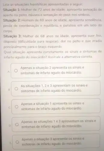 Leia as situações hipotéticas apresentadas a seguir:
Situação 1: Mulher de 72 anos de idade, apresenta sensação de
aperto no peito náusea e sensação de peso nos ombros.
Situação 2: Homem de 60 anos de idade, apresenta sonolência,
perda de coordenação e equilibrio, e paralisia em um lado do
corpo.
Situação 3: Mulher de 68 anos de idade, apresenta suor frio,
dispneia (dificuldade para respirar), dor no peito e que irradia
principalmente para o braço esquerdo
Qual situação apresenta corretamente os sinais e sintomas de
infarto agudo do miocárdio? Assinale a alternativa correta.
A
Apenas a situação 2 apresenta os sinais e
sintomas de infarto agudo do miocárdio.
As situações 1,2 e 3 apresentam os sinais e
sintomas de infarto agudo do miocárdio.
Apenas a situação 1 apresenta os sinais e
sintomas de infarto agudo do miocárdio.
Apenas as situações 1 e 3 apresentam os sinais e
sintomas de infarto agudo do miocárdio.
Apenas a situação 3 apresenta os sinais e
sintomas de infarto agudo do miocárdio.