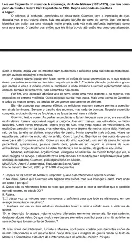 Leia um fragmento do romance A esperança, de André Malraux (1901-1976) , que tem como
pano de fundo a Guerra Civil Espanhola de 1936. Depois responda às questões
a seguir.
silêncio, já protundo, aprofundou-s a ainda mais: Guernico teve a impressão de que,
daquela vez, o céu estava cheio. Não era aquele barulho de carro de corrida que, em geral,
identifica um avião; era uma vibração muito ampla , cada vez mais profunda sustentada como
uma nota grave. O barulho dos aviōes que ele tinha ouvido até então era como que alternado,
subia e descia; dessa vez, os motores eram numerosos o suficiente para que tudo se misturasse,
em um avanço implacável e mecânico.
A cidade estava quase sem luzes; como os aviōes de caça governistas, ou o que restava
deles, poderiam encontrar os fascistas naquela escuridão? E aquela vibração profunda e grave
que enchia o céu e a cidade como se enchesse a noite irritando Guernico e percorrendo seus
cabelos, tomava-se intolerável, pois as bombas não caiam.
Por fim, uma explosão abafada veio da terra como uma mina distante e, de repente, três
explosões de extrema violência Outra explosão surda; mais nada. Mais uma: acima de Guernico
e todas ao mesmo tempo, as janelas de um grande apartamento se abriram.
Ele não acendeu sua lanterna elétrica; os milicianos estavam sempre prontos a acreditar
em sinais luminosos. Sempre o barulho dos motores mas nada de bombas Naquela escuridão
completa, a cidade não via os fascistas, e os fascistas mal viam a cidade.
Guernico tentou correr. As pedras acumuladas o faziam tropeçar sem parar, e a escuridão
multo densa tornava impossivel seguir a calcada. Um carro passou em velocidade . os faróis
azulados. Cinco novas explosões , alguns tiros de fuzil uma vaga rajada de metralhadora. As
explosões pareciam vir da terra, e os estrondos de uma dezena de metros acima dela. Nenhum
raio de luz: janelas se abriam, empurradas de dentro. Numa explosão mais próxima, vidros se
espatifaram, cairam de muito alto no asfalto. Com o barulho, Guernico se deu conta de que só
enxergava até o primeiro andar. Como um eco do vidro quebrado, um som de sirene tornou-se
perceptivel,aproximou-se, passou diante dele , perdeu-se no negror: a primeira de suas
ambulâncias. Chegou finalmente à Central Sanitária; a rua se encheu de gente na escuridão.
Médicos, enfermeiras, organizadores se juntavam, ao mesmo tempo que ele, a
seus colegas de serviço Finalmente havia ambulâncias. Um médico era o responsável pela parte
sanitária do trabalho, Guernico pela organização do socorro.
MALRAUX, Andre. A esperanga. Tradução de Eliana Aguiar.
Rio de Janeiro: Record 2000. p. 317-318 (Fragmento).
7. Depois de ler o texto de Malraux.responda: qual é o acontecimento central da cena?
> No inicio, parece que Guernico está fugindo dos aviōes, mas sua intenção é outra. Para onde
ele corre e por quê?
8. Quais são as referências feitas no texto que podem ajudar o leitor a identificar que o episódio
narrado ocorreu no século XX?
9. Releia.
"[...] dessa vez, os motores eram numerosos o suficiente para que tudo se misturasse, em um
avango implacável e mecânico."
> Explique por que os dois adjetivos destacados levam o leitor a refletir sobre a violência da
guerra.
10. A descrição do ataque notumo explora diferentes elementos sensoriais. No seu caderno,
destaque alguns deles. De que modo o uso desses elementos contribui para transmitir ao leitor as
sensações que tomam conta de Guernico?
11. Nas obras de Lichtenstein, Uccello e Malraux , você tomou contato com diferentes visões de
mundo relacionadas a um mesmo tema. Você diria que a imagem de guerra criada no texto de
Malraux é semelhante à da obra de Lichtenstein ou à da obra de Uccello? Por quê?