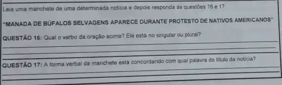 Leia uma manchete de uma determinada notícia e depois responda às questōes 16 e 17
"MANADA DE BUFALOS SELVAGENS APARECE DURANTE PROTESTO DE NATIVOS AMERICANOS"
QUESTÃO 16 : Qual o verbo da oração acima? Ele está no singular ou plural?
__
QUESTÃO 17: A forma verbal da manchete está concordando com qual palavra