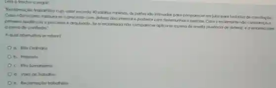 Leig o trecho a segult:
Reclamacas trabathisto cujo valor exceda 40 saldrios minimos, as partes sao infimadas para comporecer em jutzo para tentativa de concllação.
Caso naorocor a. Instaurose o processo com defeso documental e posterio com testemunhas o periclas. Caso o reclamante nào compareça a
primelro audiencia o processo é arquivado Se a reclamadanon comparecer aplica-se a pena de revella (ausencla de defesa), e a empresa sofre
a peno de confisto."
A qual allemativa se retere?
a. Rito Ordinario
b. Preposto
c. Rito Sumarissimo
d. Vara do Trabaho
e. Reclamacao trabalrista