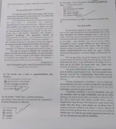 Lein o texto abaixo e, a seguir, responda as questōes 1,2
3.
Por que nossa mente "dá branco"?
Por segundos parece que a mente apagou tudo:do que
famos pegar na geladeira a resposta da prova.Oproblema não
está na memória, mas na falta de atenção.
"Eum mecanismo essencial na ativação das memorias
de curto prazo e operacional, que armazenam
temporariamente dados necessários para o cérebro comandar
ações rápidas, como digitar no celular um número que logo
vai ser explica Tarso Adoni médico do Núcleo
de Neurociências do Hospital Sirio-Libanê , em São Paulo.
Ocome que o lobo frontal, responsável pela atenção e
memórias transitórias,tem limitada de
armazenamento.Só fica ali-com chances de seguir para a
memória permanente conforme a relevância e utilidade -0
que a atenção selecionou . O que passou batido será apagado
em seguida caso não cheguem novas pistas relacionadas.
Isso explica a razão de a ideia "esquecida'. ser
"lembrada" ao voltarmos aonde estávamos antes do branco.
Esse tipo de apagão é diferente dos causados pelo
álcool, que afeta memórias consolidadas , ou pela ansiedade.
Neste caso, o cérebro entende o nervosismo como ameaça e
se concentra em combatê-lo. Se os "brancos" afetarem a
qualidade de vida,melhor procurat uill médico.
Disponivel em
http://revistagalileu .globo com/Ciencia/noticia/2014/021 :
Acessado em:2610312014.
01- De acordo com o texto.a responsabilidade pela
atenção é
(A) das memórias de curto prazo.
(A) das memórias consolidadas.
(C) das memórias transitórias.
(D) da meména permanente.
(E) do lobo frontal.
()2- No trecho, "Neste caso, o cérebro entende o
nervosismo como ameaca e se concentra em combat
termo destacado se refere ao
03-No trecho,Se os "brancos"afetakem a qualidade de
vida...", o termo destacado é
(A)sujeito
(B) Predicativo do sujeito
(D) objeto indirefol
(E) adjunto adnominal
"Leia o texto abaixo e_(1) a seguir, responda as questōes 04 e
05.
Um pé de milho
Os americanos, através do radar, entraram em contato
com a Lua, o que não deixa de ser emocionante. Mas o fato
mais importante da semana aconteceu com o meu pé de
millho. Aconteceu que no meu quintal, em um monte de terra
trazida pelo jardineiro , nasceu alguma coisa que podia ser um
pé đe capim - mas descobri que era um pé de milho.
Transplantei-o para o exíguo canteiro da casa. Secaram as
pequenas folhas:pensei que fosse morrer. Mas ele reagiu.
Quando estava do tamanho de um palmo veio um amigo e
declarou desdenhosamente que aquilo era capim . Quando
estava com dois palmos, veio outro amigo e afirmou que era
cana.
Sou um ignorante, um pobre homem da cidade.Mas
cu tinha razão. Ele crosspool, eats com doin metros, langa suas
folhas além do muro e é um esplêndido pé de milho. Já vịu o
leitor um pé de milho? Eu nunca tinha visto. Tinha visto
centenas de milinarais - mas é diferenic.
Um pé de milho sozinho, em um canteiro espremido,
junto do portão, numa esquina de rua -não é um número numa
lavoura, é um ser vivo e independente. Suas raizes roxas se
agarram no chão e suas folhas longas e verdes nunca estão
imóveis.
Detesto comparações surrealistas - mas na lógica de
seu crescimento, tal como vi numa noite de luar, o pé de milho
parecia um cavalo empinado, de crimas go vento e em outra
madrugada, parecia um galo cantando.
Anteontem aconteceu o que era inevitável mas que
nos encantou como se fosse inesperado:meu pé de milho
pendoou. Há muitas flores lindas no mundo, e a flor de milho
não será a mais linda. Mas aquele pendão firme vertical.
beijado pelo vento do mar, veio enriquecer nosso canteirinho
vulgar com uma força e uma alegria que me fazem bem. E
alguma coisa que se afirma com impeto e certeza. Meu pé de
milho é um belo gesto da terra. Eu não sou mais um mediocre
homem que vive atrás de uma chata máquina de escrever:sou
um rico lavrador da rua Júlio de Castilhos.