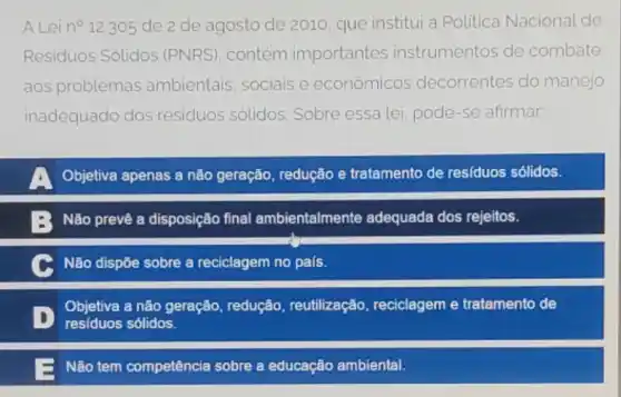 A Leino 12.305 de 2 de agosto de 2010, que institui a Politica Nacional de
Residuos Solidos (PNRS), contém importantes instrumentos de combate
aos problemas ambientais, sociais e econômicos decorrentes do manejo
inadequado dos residuos solidos Sobre essa lei, pode -se afirmar
Objetiva apenas a não geração, redução e tratamento de residuos sólidos.
: Não prevê a disposição final ambientalmente adequada dos rejeitos.
Não dispōe sobre a reciclagem no país.
D residuos sólidos.
Objetiva a não geração redução, reutilização reciclagem e tratamento de
Não tem competêncie sobre a educação ambiental.