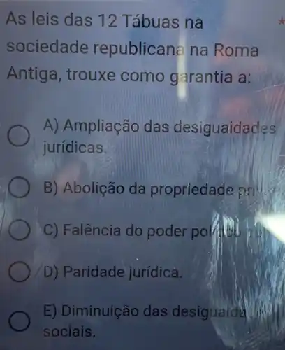 As leis das 12 Tábuas na
sociedade republicana na Roma
Antiga, trouxe como garantia là:
A) Ampliação das desiguaidades
jurídicas
B) Abolição da propriedade
C) Falência do poder polition
D) Paridade jurídica.
E) Diminuiçãc das desigualda
sociais.