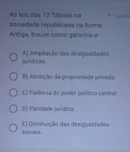 As leis das 12 Tábuas na
sociedade republicana na Roma
Antiga, trouxe como garantia a:
A) Ampliação das desigualdades
jurídicas.
B) Abolição da propriedade privada.
C) Falência do poder político central.
D) Paridade jurídica.
E) Diminuição das desigualdades
sociais.
1 porito