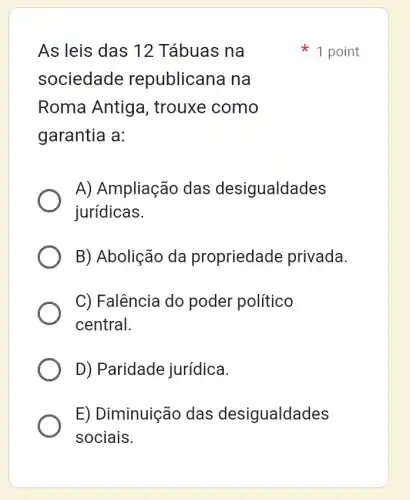 As leis das 12 Tábuas na
sociedade republicana na
Roma Antig a, trouxe como
garantia a:
A) Ampliação das desigualdades
jurídicas.
B) Abolição da propriedade privada.
C) Falência do poder político
central.
D) Paridade jurídica.
E) Diminuiçãc , das desigualdades
sociais.
1 point