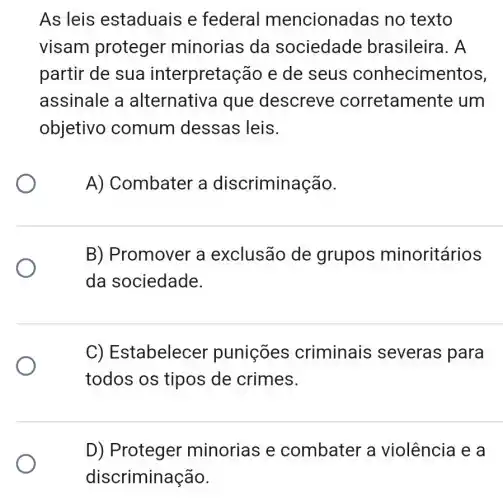 As leis estaduais e federal mencionadas no texto
visam proteger minorias da sociedade brasileira. A
partir de sua interpretação e de seus conhecimentos,
assinale a alternativa que descreve corretame nte um
objetivo comum dessas leis.
A) Combater a discriminação.
B) Promover a exclusão de grupos minoritários
da sociedade.
C) Es stabelecer punições criminais severas para
todos os tipos de crimes.
D) Proteger minorias e combater a violência e a
discriminação.