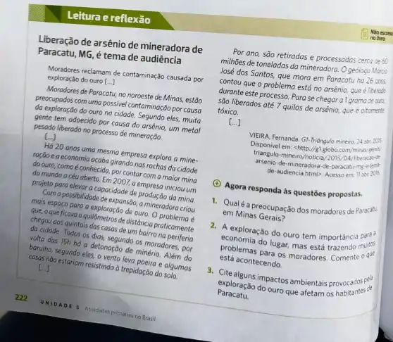 Leitura e reflexão
Liberação de arsênio de mineradora de
Paracatu, MG, é tema de audiência
Moradores reclamam de contaminação causada por
exploração do ouro [. ()
Moradores de Paracatu, no noroeste de Minas, estão
preocupados com uma possível contaminação por causa
da exploração do ouro na cidade. Segundo eles.muita
gente tem adoecido por causa do arsênio, um metal
pesado liberado no processa de mineração.
()
Há 20 anos uma mesma empresa explora a mine-
ração e a economia acaba girando nas rochas da cidade
do ouro, comoé conhecida, por contar com a maior mina
do mundo a céu aberto. Em 2007, a empresa iniciou um
projeto para elevar a capacidade de produção da mina.
Com a possibilidade de expansão, a mineradora criou
mais espaço para a exploração de ouro. O problema é
que, o que ficava a quilômetros de distância praticamente
chegou aos quintais das casas de um bairro na periferia
da cidade. Todos os dias, segundo os moradores , por
volta das 15h há a detonação de minério Além do
barulho, segundo eles, o vento leva poeira e algumas
casas não estariam resistindo à trepidação do solo.
()
Por ano, são retiradas e processadas cerca de 60
milhões de toneladas da mineradora. O geôlogo Márco
José dos Santos, que mora em Paracatu ha 26 anos
contou que o problema está no arsênio, que é liberado
durante este processo. Para se chegar a I grama de ours,
são liberados até 7 quilos de arsênio, que é altamente
tóxico.
()
VIEIRA, Fernanda. G!-Triāngulo mineiro, 24 abr. 2015.
Disponivel em: <http://g1.globo com/minas-gerais/
triangulo-mineiro/noticia/2015 /04/liberacao-de
arsenio-de-mineradora-de -paracatu-mg-e-tent
de-audiencia.html>. Acesso em: 11 abr. 2016.
(A) Agora responda às questōes propostas.
1. Qualé a preocupação dos moradores de Paracatu.
em Minas Gerais?
2. A exploração do ouro tem importância para?
economia do lugar, mas está trazendo muitos
problemas para os moradores. Comente oque
está acontecendo.
3. Cite alguns impactos ambientais provocados pela
exploração do ouro que afetam os habitantes de
Paracatu.