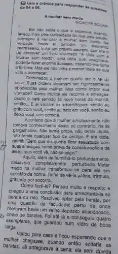 (a) Lela a crónica para responder in question de 04 a 06.
A mulher sem medo
MOACYR SCLAR
Ele não sabia o que o esperava quando,
levado mais pela curiosidade do que pela
comecol I a namorar a mulher sem medo. Na
verdade havia aí também um elemento
interesseiro;tinha um projeto secreto que era o
de escrever um livro chamado "A Vida com a
Mulher . sem Medo', uma obra que imaginava.
poderia fazer enorme sucesso.trazendo -The fama
e fortuna . Mas ele não tinha a menor idela do que
viria a acontecer.
Dominador,o homem queria ser o rei da
casa . Suas ordens deveriam ser rigorosamente
obedecidas pela mulher.Mas como impor sua
vontade?? Como muitos ele recorria a ameacas.
quero o café servido as nove horas da manha.
senão... E aí vinham as advertências:senão eu
grito com você , senão eu bato em você , senão eu
deixo você sem comida.
Acontece que a mulher simplesmente não
tomava conhecimento disso; ao contrário . ria às
gargalhadas . Não temia gritos , não temia tapas,
não temia qualquer tipo de castigo . E até dizia.
gentil:"Bem que eu queria ficar assustada com
suas ameaças , como prova de consideração ede
afeto , mas você vê, não consigo."
Aquilo , além de humilh a-lo profundamente.
deixava- completamente perturbado . Meter
medo na mulher transformou -se para ele em
questão de honra . Tinha de về-la pálida , trêmula,
gritando por socorro.
Como fazê-lo?Pensou muito a respeito e
chegou a uma conclusão:para amedronté -la só
barata ou rato . Resolveu optar pela barata , por
uma questão de facilidade:perto de onde
moravam havia um velho depósito abandonado,
cheio de baratas . Foi até lá e conseguiu quatro
exemplares , que guardou num vidro de boca
larga.
Voltou para casa e ficou esperando que a
mulher chegasse , quando então soltaria . as
baratas Já antegozava a cena ela sem dúvida