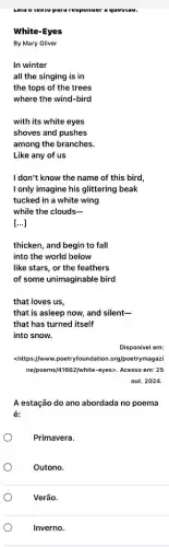 Lela o texto para responser a qu result a
White-Eyes
By Mary Oliver
In winter
all the singing is in
the tops of the trees
where the wind-bird
with its white eyes
shoves and pushes
among the branches.
Like any of us
I don't know the name of this bird,
I only imagine his glittering beak
tucked in a white wing
while the clouds __
[...]
thicken, and begin to fall
into the world below
like stars, or the feathers
of some unimaginable bird
that loves us,
that is asleep now and silent-
that has turned itself
into snow.
Disponível em:
<https://www.poetryfoundation .org/poetrymagazi
nelpoems/41662/white-eyes>. Acesso em: 25
out. 2024.
A estação do ano abordada no poema
é:
Primavera.
Outono.
Verão.
Inverno.