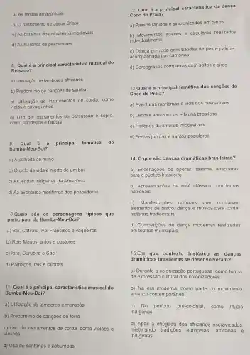 a) As lendas amazônicas
b) O nascimento de Jesus Cristo
c) As batalhas dos cavaleiros medievais
d) As histórias de pescadores
8. Qual é a principal caracteristica musical do
Reisado?
a) Utilização de tambores africanos
b) Predominio de cançōes de samba
c) Utilização de instrumentos de corda, como
violas e cavaquinhos
d) Uso de instrumentos de percussão e sopro,
como pandeiros e flautas
9. Qual é a principal temática do
Bumba-Meu-Boi?
a) A colheita de milho
b) O ciclo da vida e morte de um boi
c) As lendas indigenas da Amazônia
d) As aventuras marítimas dos pescadores
10.Quais são os personagens típicos que
participam do Bumba -Meu-Boi?
a) Boi, Catirina, Pai Francisco e vaqueiros
b) Reis Magos, anjos e pastores
c) lara, Curupira e Saci
d) Palhaços, reis e rainhas
11. Qual é a principal característica musical do
Bumba-Meu-Boi?
a) Utilização de tambores e maracás
b) Predomínio de cançōes de forró
c) Uso de instrumentos de corda, como violões e
violinos
d) Uso de sanfonas e zabumbas
12. Qual é a principal característica da dança
Coco de Praia?
a) Passos rápidos e sincronizados em pares
b) Movimentos suaves e circulares realizados
individualmente
c) Dança em roda com batidas de pés e palmas,
acompanhada por cantorias
d) Coreografias complexas com saltos e giros
13.Qual é a principal temática das canções de
Coco de Praia?
a) Aventuras maritimas e vida dos pescadores
b) Lendas amazônicas e fauna brasileira
c) Histórias de amores impossiveis
d) Festas juninas e santos populares
14. 0 que são danças dramáticas brasileiras?
a) Encenações de óperas italianas adaptadas
para o público brasileiro.
b) Apresentações de balé clássico com temas
nacionais.
c) Manifestações culturais que combinam
elementos de teatro , dança e música para contar
histórias tradicionais.
d) Competições de dança modernas realizadas
em teatros municipais.
15.Em que contexto histórico as danças
dramáticas brasileiras se desenvolveram?
a) Durante a colonização como forma
de expressão cultural dos colonizadores.
b) Na era moderna como parte do movimento
artistico contemporâneo.
c) No período pré -colonial, como rituais
indígenas.
d) Após a chegada dos africanos escravizados,
misturando tradições europeias africanas e
indígenas.