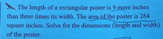 The length of a rectangular poster is 9 more inches
than three times its width. The area of the poster is 264
square inches . Solve for the dimensions (length and width)
of the poster.