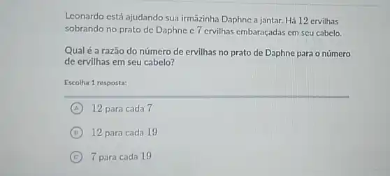 Leonardo está ajudando sua irmāzinha Daphne a jantar. Há 12 ervilhas
sobrando no prato de Daphne e 7 ervilhas embaraçadas em seu cabelo.
Qual é a razão do número de ervilhas no prato de Daphne para o número
de ervilhas em seu cabelo?
Escolha 1 resposta:
A 12 para cada 7
B 12 para cada 19
C 7 para cada 19