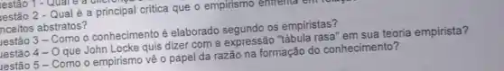 lestão 2 - Qual é a principal critica que o empirismo emirema
Inceitos abstratos?
lestão 3 - Como o conhecimento é elaborado segundo os empiristas?
lestão 4 - 0 que John Locke quis dizer com a expressão "tábula rasa" em sua teoria empirista?
lestão 5 - Como o empirismo vê o papel da razão na formação do conhecimento?